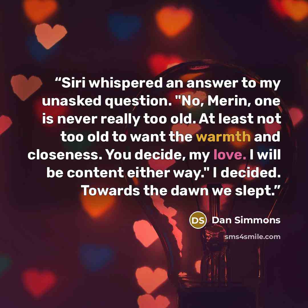 “Siri whispered an answer to my unasked question. "No, Merin, one is never really too old. At least not too old to want the warmth and closeness. You decide, my love. I will be content either way." I decided. Towards the dawn we slept.” quote by Dan Simmons