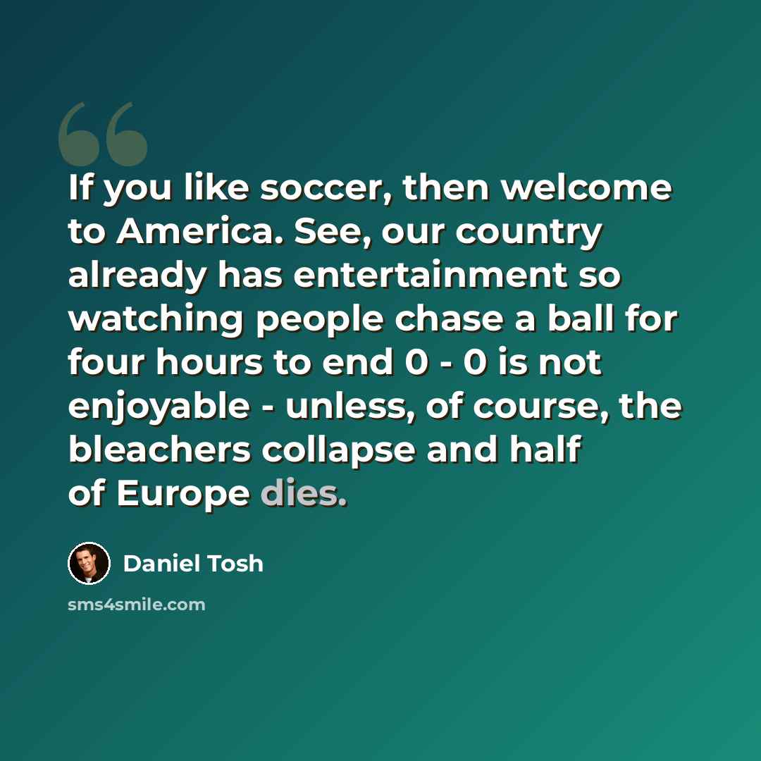 “If you like soccer, then welcome to America. See, our country already has entertainment so watching people chase a ball for four hours to end 0 - 0 is not enjoyable - unless, of course, the bleachers collapse and half of Europe dies.” quote by Daniel Tosh