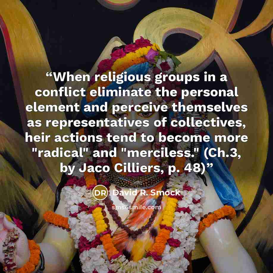“When religious groups in a conflict eliminate the personal element and perceive themselves as representatives of collectives, heir actions tend to become more "radical" and "merciless." (Ch.3, by Jaco Cilliers, p. 48)” quote by David R. Smock