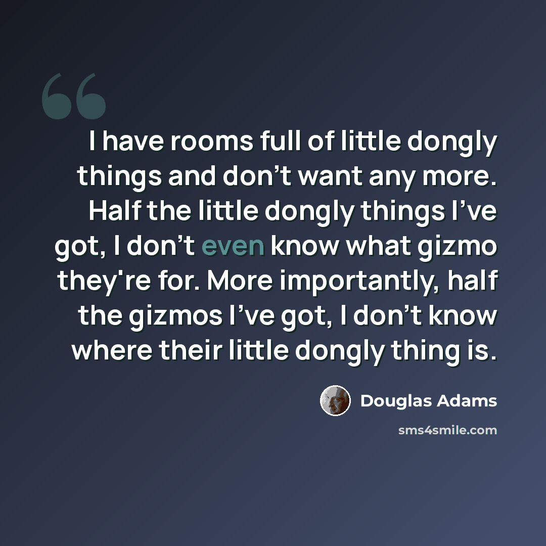 “I have rooms full of little dongly things and don't want any more. Half the little dongly things I've got, I don't even know what gizmo they're for. More importantly, half the gizmos I've got, I don't know where their little dongly thing is.” quote by Douglas Adams