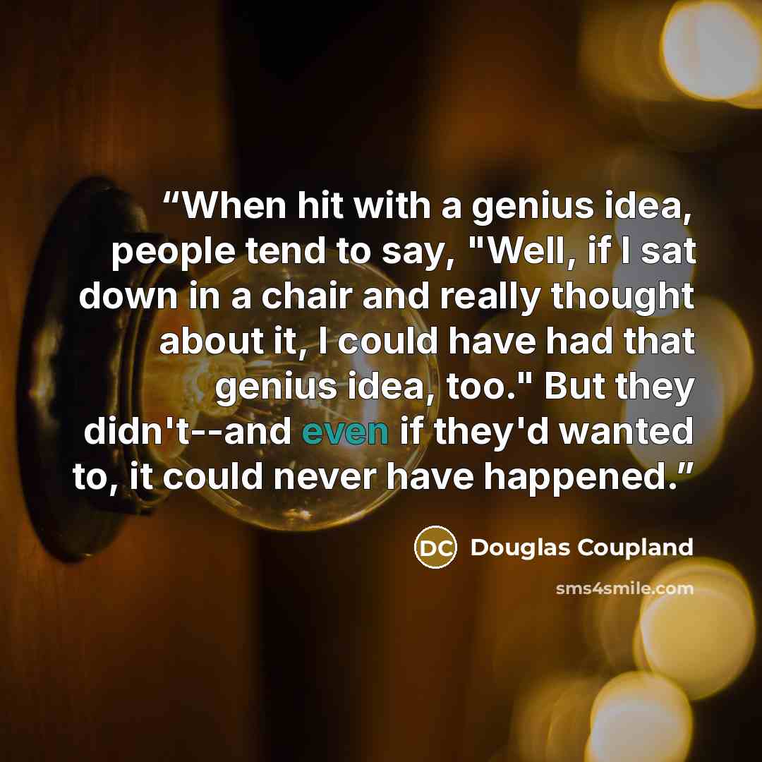 “When hit with a genius idea, people tend to say, "Well, if I sat down in a chair and really thought about it, I could have had that genius idea, too." But they didn't--and even if they'd wanted to, it could never have happened.” quote by Douglas Coupland
