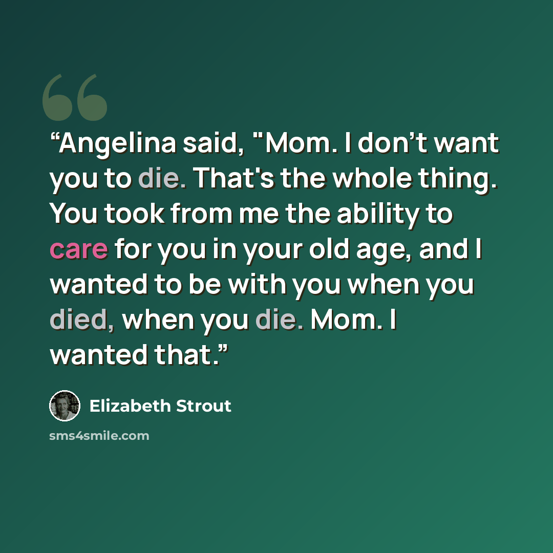 “Angelina said, "Mom. I don't want you to die. That's the whole thing. You took from me the ability to care for you in your old age, and I wanted to be with you when you died, when you die. Mom. I wanted that.” quote by Elizabeth Strout