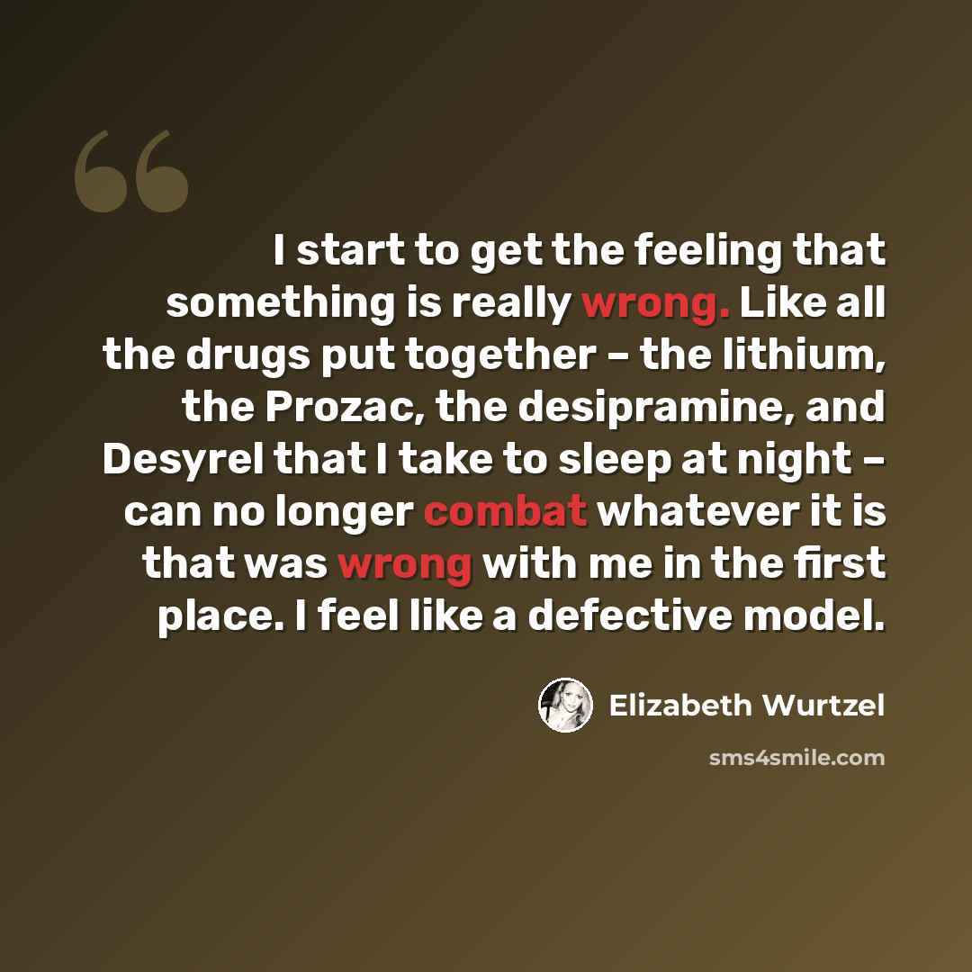 “I start to get the feeling that something is really wrong. Like all the drugs put together – the lithium, the Prozac, the desipramine, and Desyrel that I take to sleep at night – can no longer combat whatever it is that was wrong with me in the first place. I feel like a defective model.” quote by Elizabeth Wurtzel