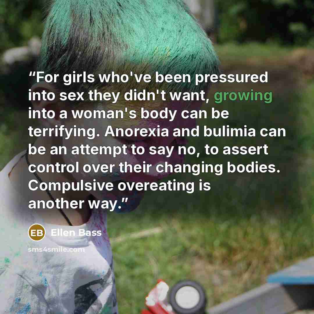 “For girls who've been pressured into sex they didn't want, growing into a woman's body can be terrifying. Anorexia and bulimia can be an attempt to say no, to assert control over their changing bodies. Compulsive overeating is another way.” quote by Ellen Bass