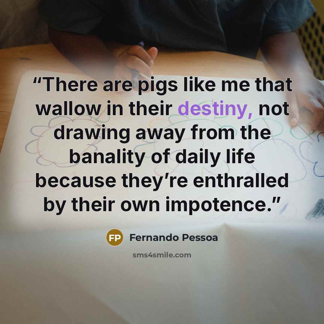 “There are pigs like me that wallow in their destiny, not drawing away from the banality of daily life because they’re enthralled by their own impotence.” quote by Fernando Pessoa