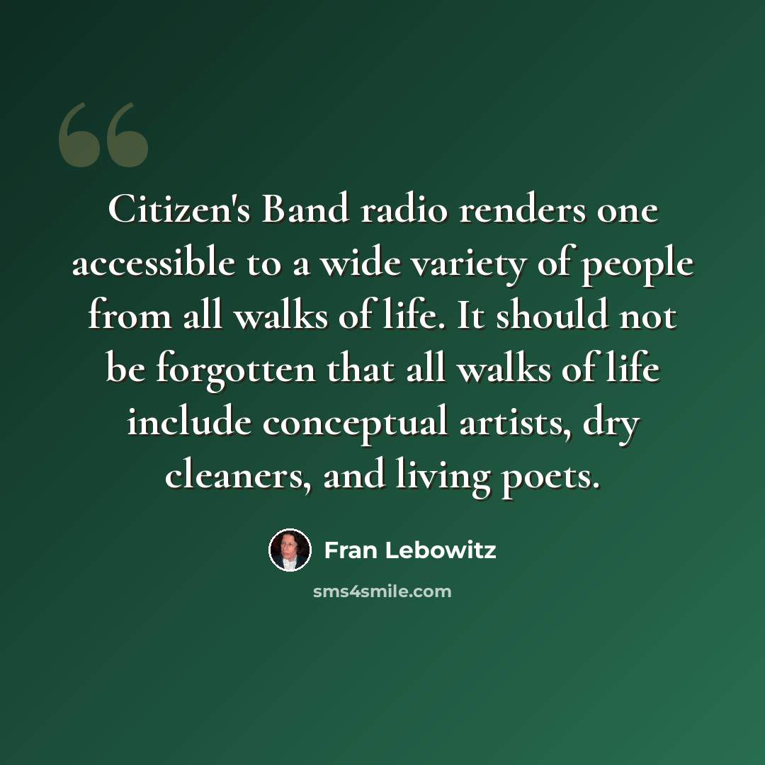“Citizen's Band radio renders one accessible to a wide variety of people from all walks of life. It should not be forgotten that all walks of life include conceptual artists, dry cleaners, and living poets.” quote by Fran Lebowitz