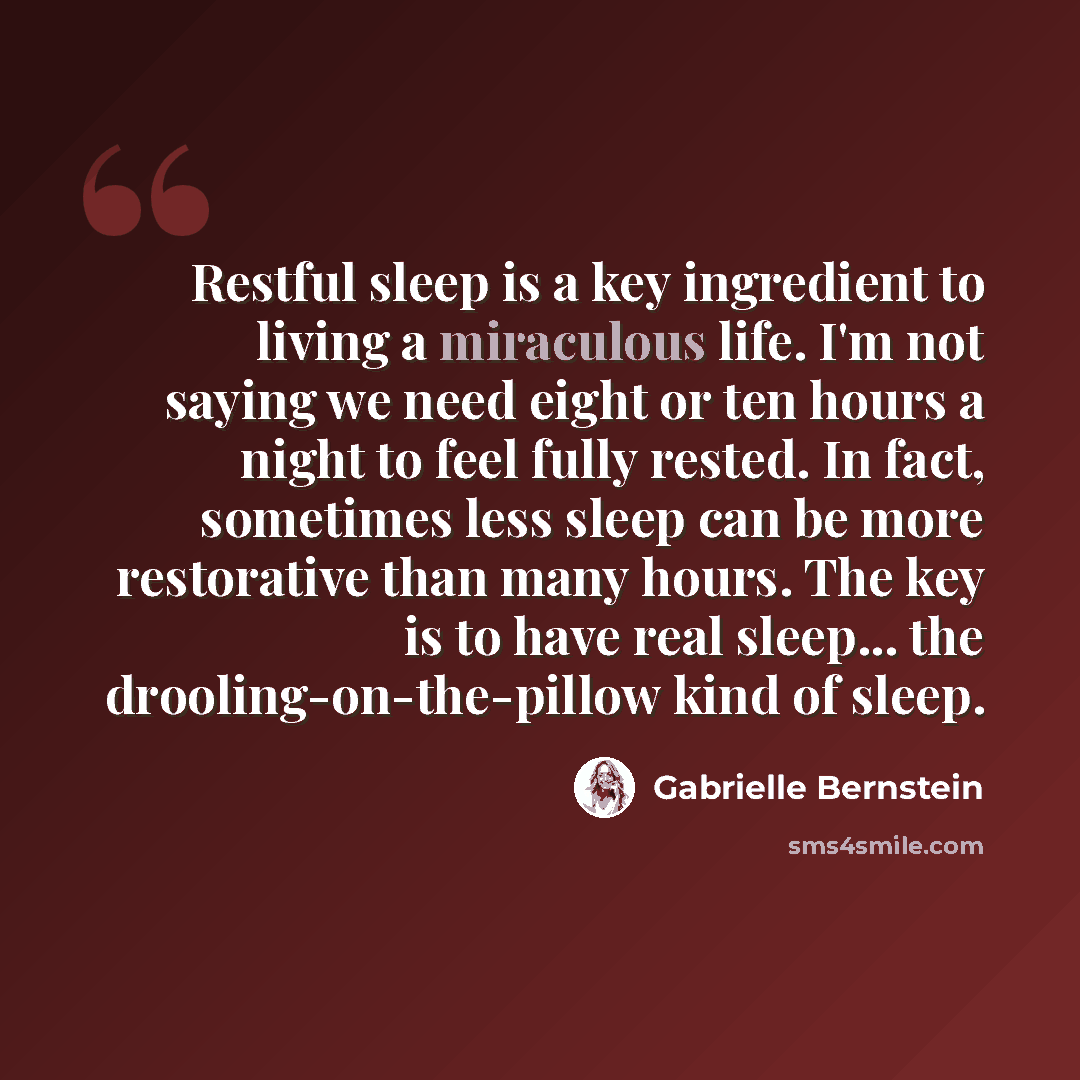 “Restful sleep is a key ingredient to living a miraculous life. I'm not saying we need eight or ten hours a night to feel fully rested. In fact, sometimes less sleep can be more restorative than many hours. The key is to have real sleep... the drooling-on-the-pillow kind of sleep.” quote by Gabrielle Bernstein