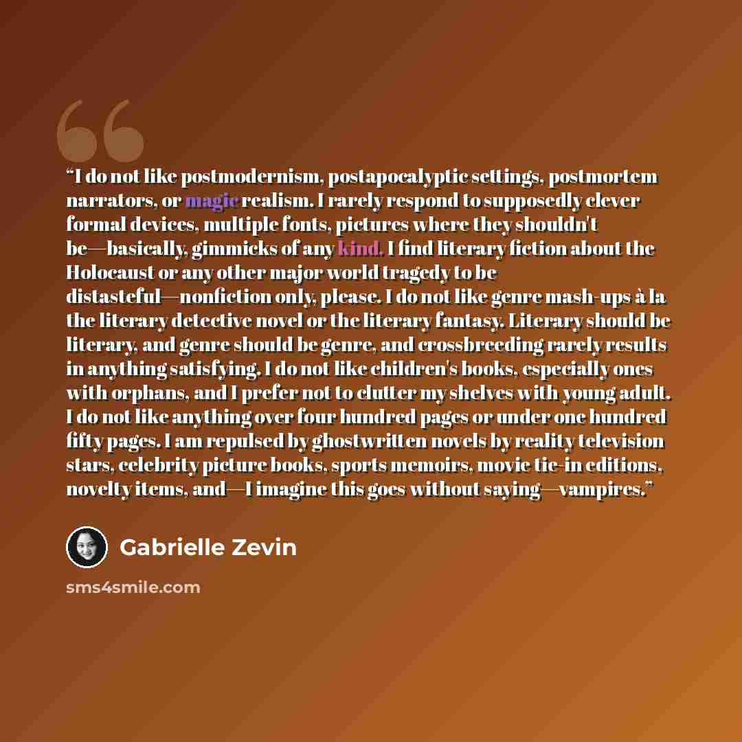 “I do not like postmodernism, postapocalyptic settings, postmortem narrators, or magic realism. I rarely respond to supposedly clever formal devices, multiple fonts, pictures where they shouldn't be—basically, gimmicks of any kind. I find literary fiction about the Holocaust or any other major…” quote by Gabrielle Zevin
