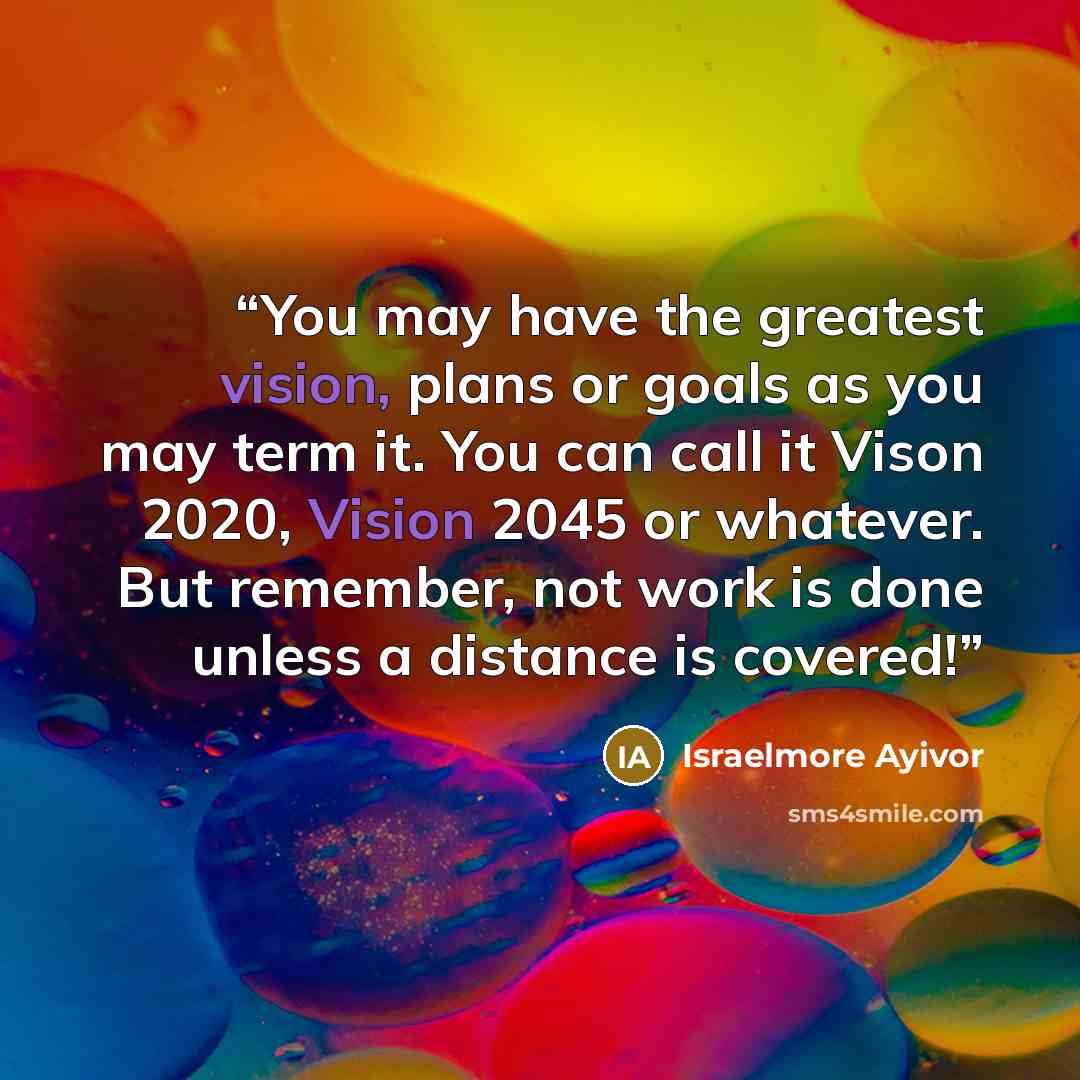 “You may have the greatest vision, plans or goals as you may term it. You can call it Vison 2020, Vision 2045 or whatever. But remember, not work is done unless a distance is covered!” quote by Israelmore Ayivor