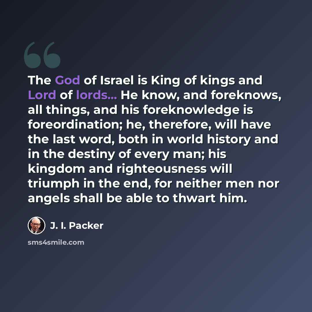 “The God of Israel is King of kings and Lord of lords... He know, and foreknows, all things, and his foreknowledge is foreordination; he, therefore, will have the last word, both in world history and in the destiny of every man; his kingdom and righteousness will triumph in the end, for neither men…” quote by J. I. Packer
