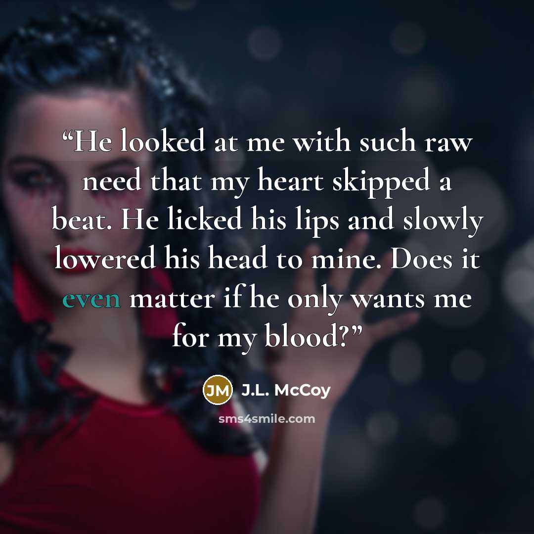 “He looked at me with such raw need that my heart skipped a beat. He licked his lips and slowly lowered his head to mine. Does it even matter if he only wants me for my blood?” quote by J.L. McCoy