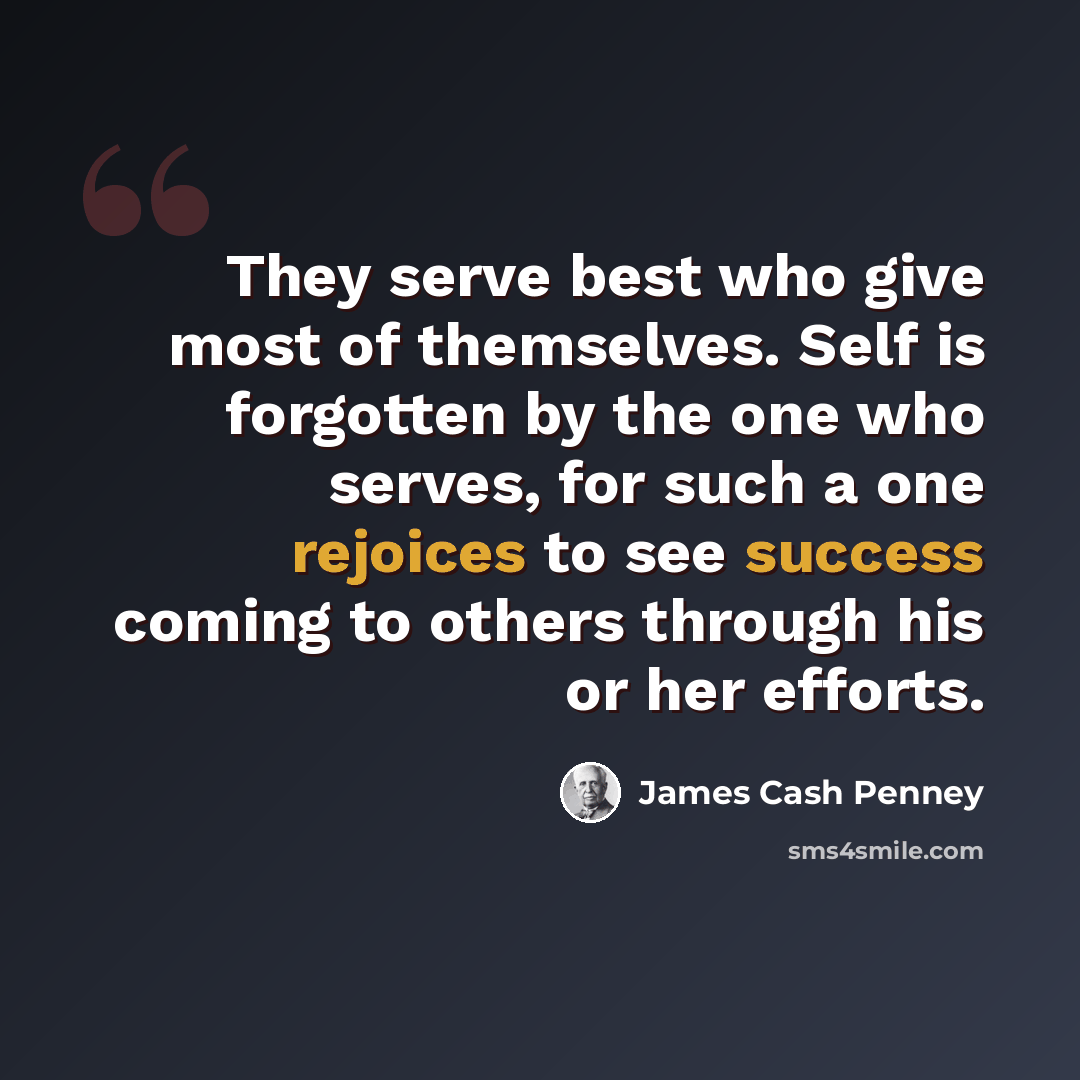 “They serve best who give most of themselves. Self is forgotten by the one who serves, for such a one rejoices to see success coming to others through his or her efforts.” quote by James Cash Penney