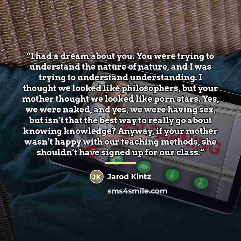 “I had a dream about you. You were trying to understand the nature of nature, and I was trying to understand understanding. I thought we looked like philosophers, but your mother thought we looked like porn stars. Yes, we were naked, and yes, we were having sex, but isn’t that the best way to…” quote by Jarod Kintz