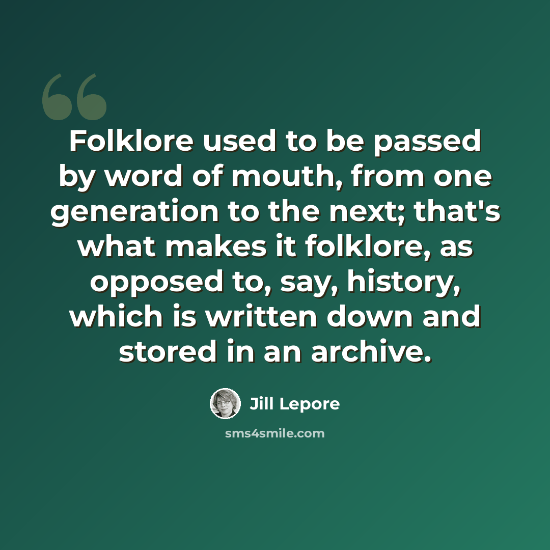 “Folklore used to be passed by word of mouth, from one generation to the next; that's what makes it folklore, as opposed to, say, history, which is written down and stored in an archive.” quote by Jill Lepore