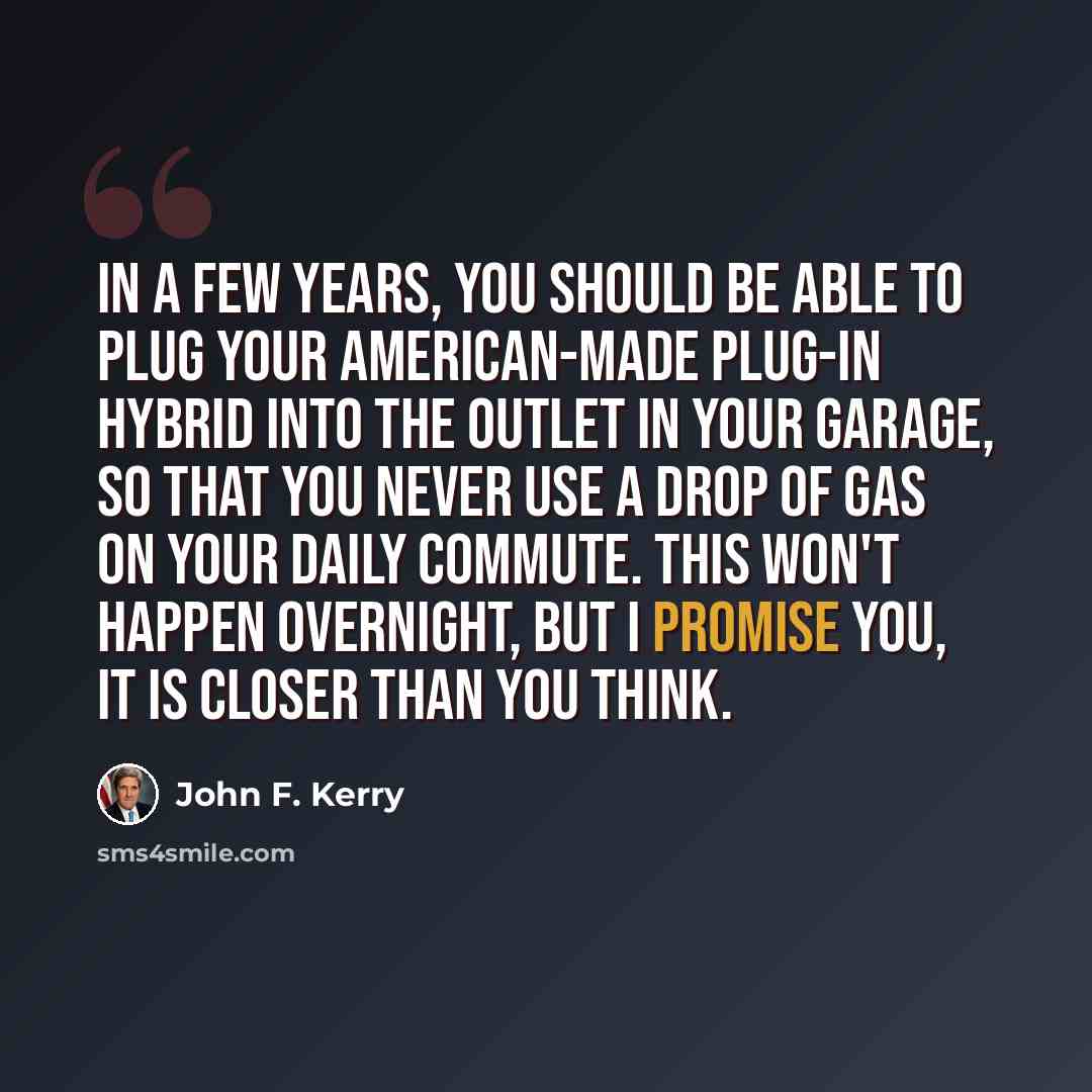 “In a few years, you should be able to plug your American-made plug-in hybrid into the outlet in your garage, so that you never use a drop of gas on your daily commute. This won't happen overnight, but I promise you, it is closer than you think.” quote by John F. Kerry
