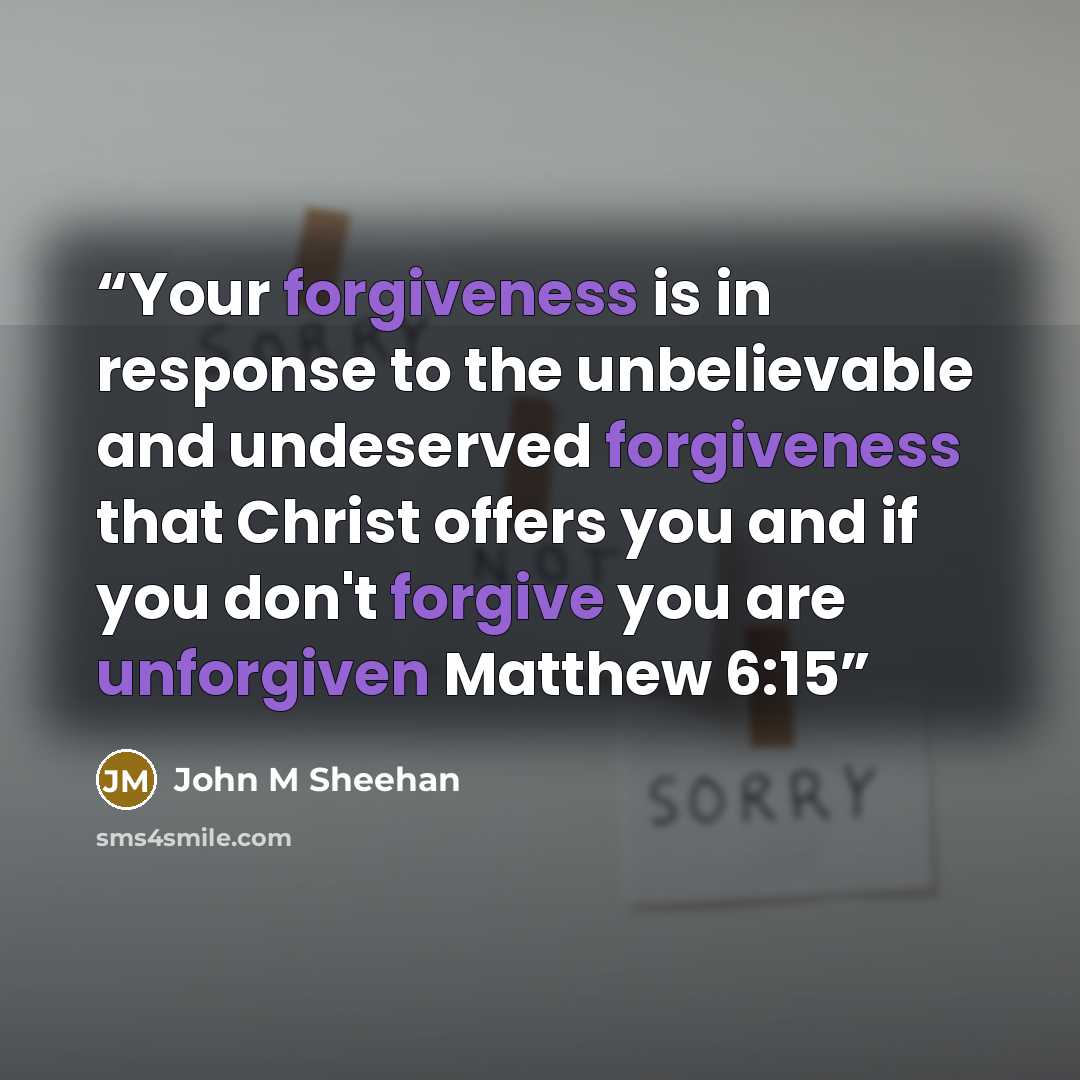 “Your forgiveness is in response to the unbelievable and undeserved forgiveness that Christ offers you and if you don't forgive you are unforgiven Matthew 6:15” quote by John M Sheehan