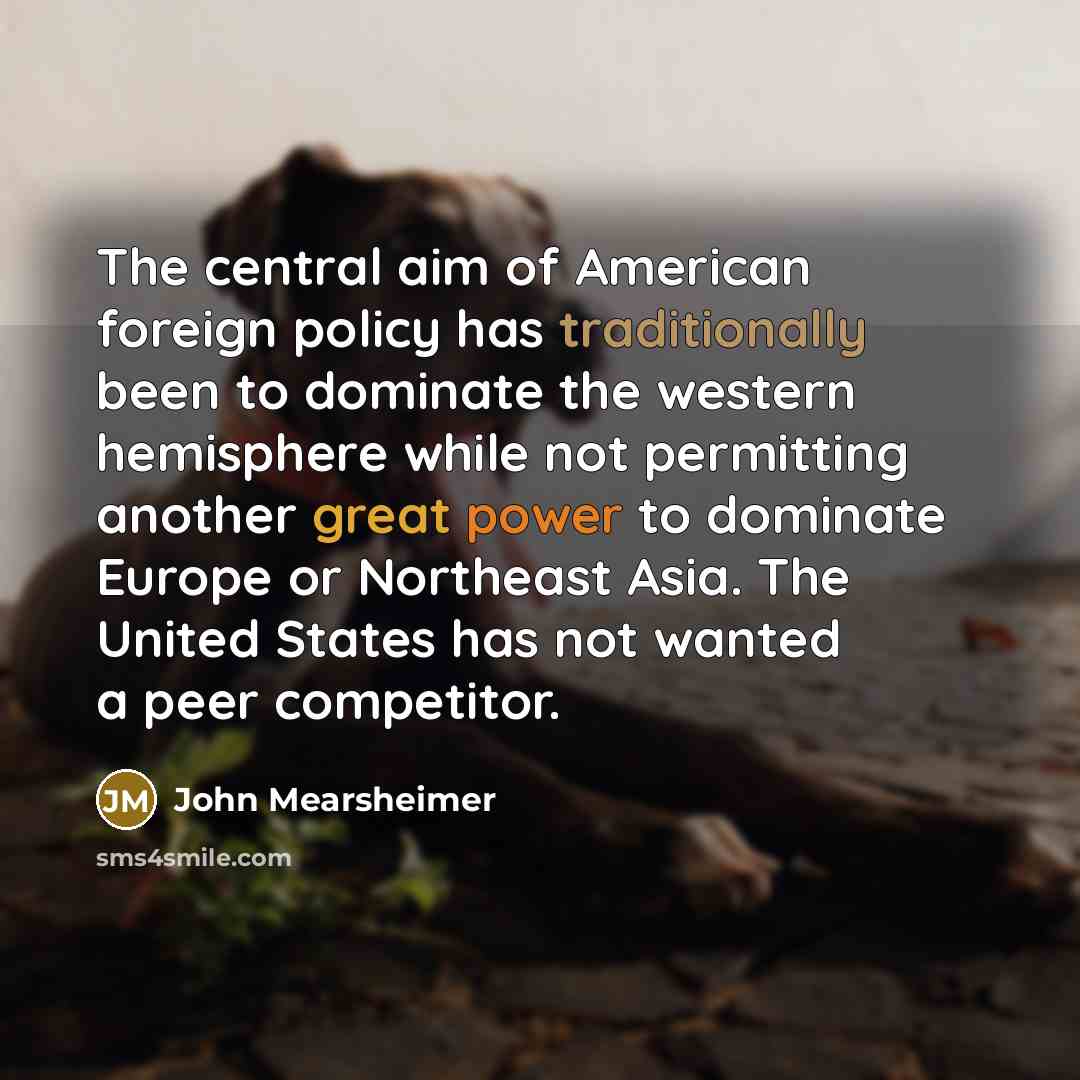 “The central aim of American foreign policy has traditionally been to dominate the western hemisphere while not permitting another great power to dominate Europe or Northeast Asia. The United States has not wanted a peer competitor.” quote by John Mearsheimer
