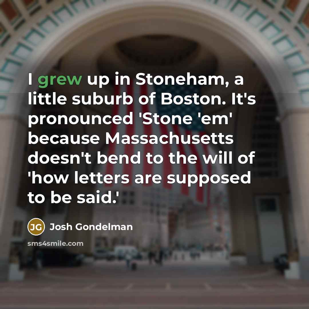 “I grew up in Stoneham, a little suburb of Boston. It's pronounced 'Stone 'em' because Massachusetts doesn't bend to the will of 'how letters are supposed to be said.'” quote by Josh Gondelman