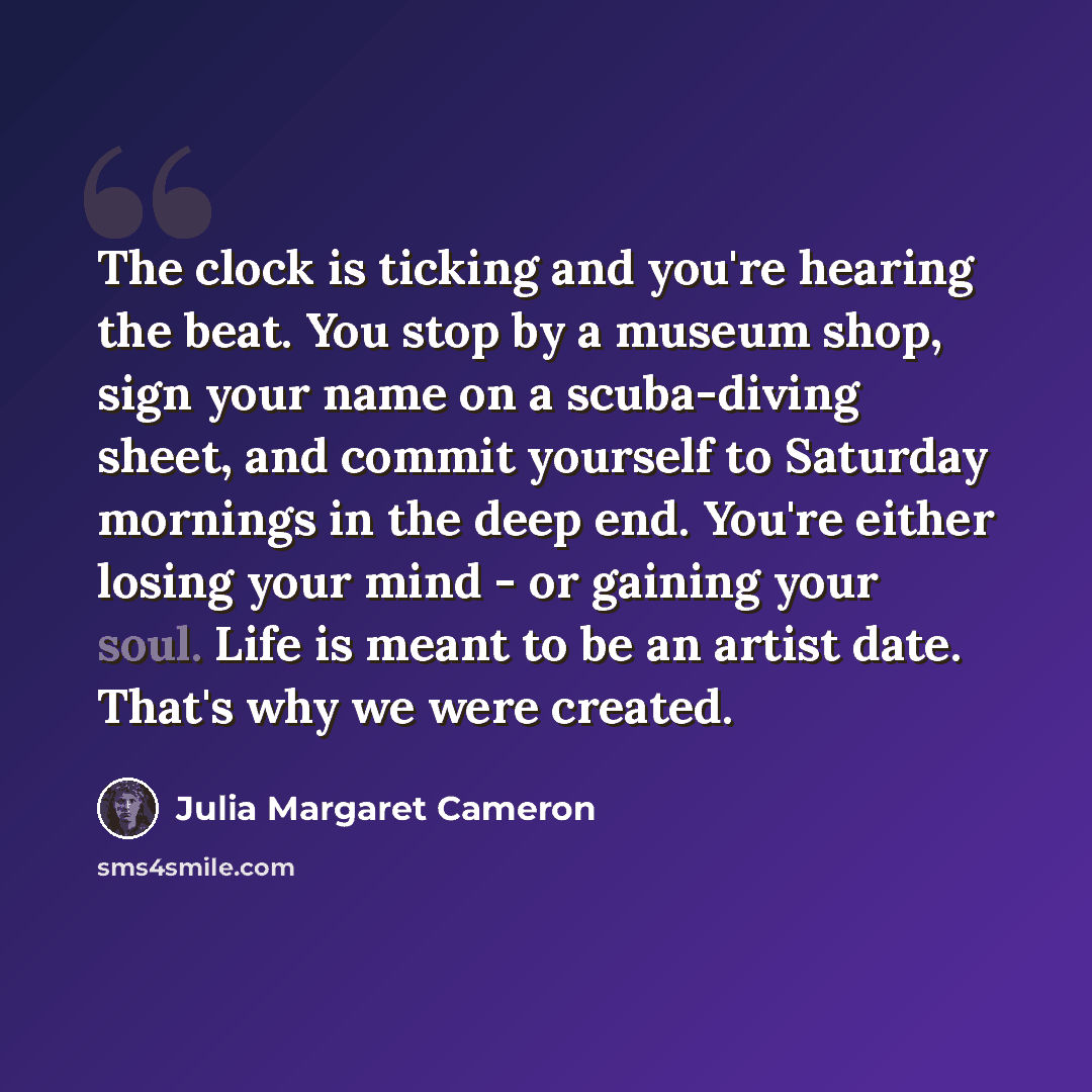 “The clock is ticking and you're hearing the beat. You stop by a museum shop, sign your name on a scuba-diving sheet, and commit yourself to Saturday mornings in the deep end. You're either losing your mind - or gaining your soul. Life is meant to be an artist date. That's why we were created.” quote by Julia Margaret Cameron