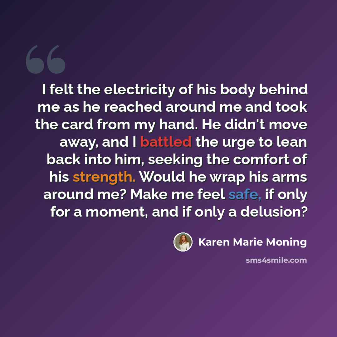 “I felt the electricity of his body behind me as he reached around me and took the card from my hand. He didn't move away, and I battled the urge to lean back into him, seeking the comfort of his strength. Would he wrap his arms around me? Make me feel safe, if only for a moment, and if only a…” quote by Karen Marie Moning