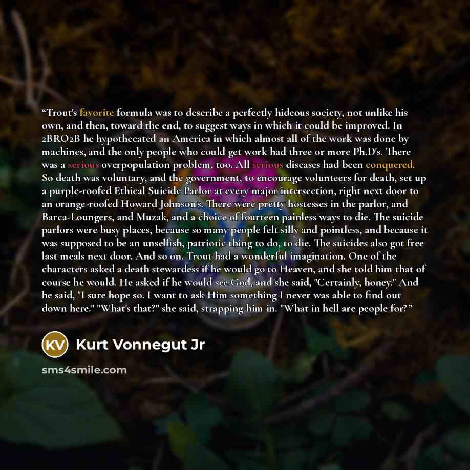 “Trout's favorite formula was to describe a perfectly hideous society, not unlike his own, and then, toward the end, to suggest ways in which it could be improved. In 2BRO2B he hypothecated an America in which almost all of the work was done by machines, and the only people who could get work had…” quote by Kurt Vonnegut Jr