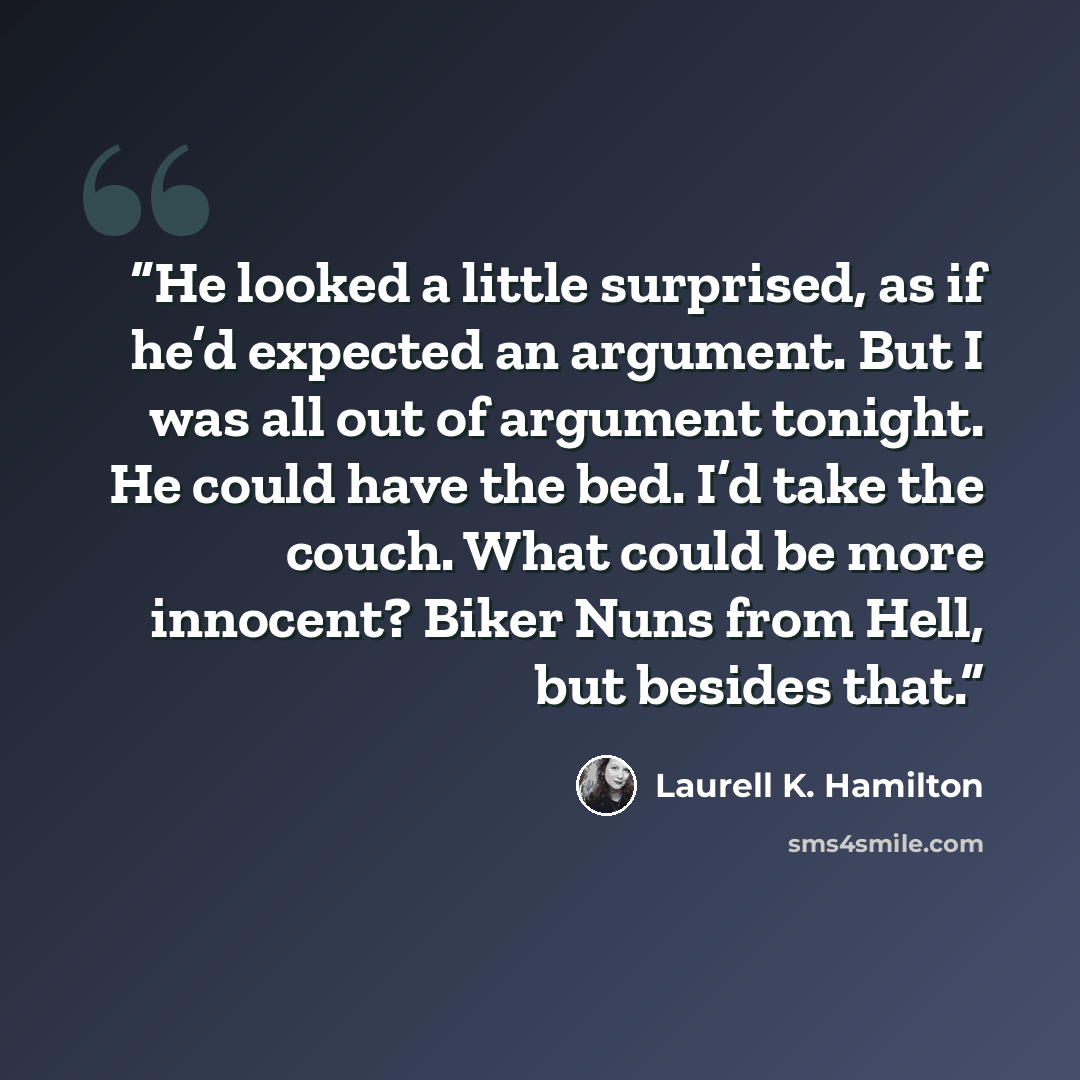 “He looked a little surprised, as if he’d expected an argument. But I was all out of argument tonight. He could have the bed. I’d take the couch. What could be more innocent? Biker Nuns from Hell, but besides that.” quote by Laurell K. Hamilton