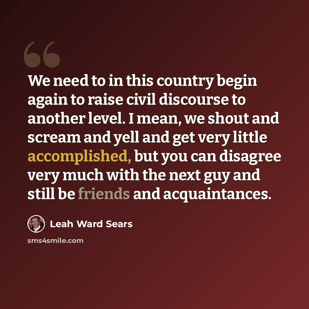 “We need to in this country begin again to raise civil discourse to another level. I mean, we shout and scream and yell and get very little accomplished, but you can disagree very much with the next guy and still be friends and acquaintances.” quote by Leah Ward Sears