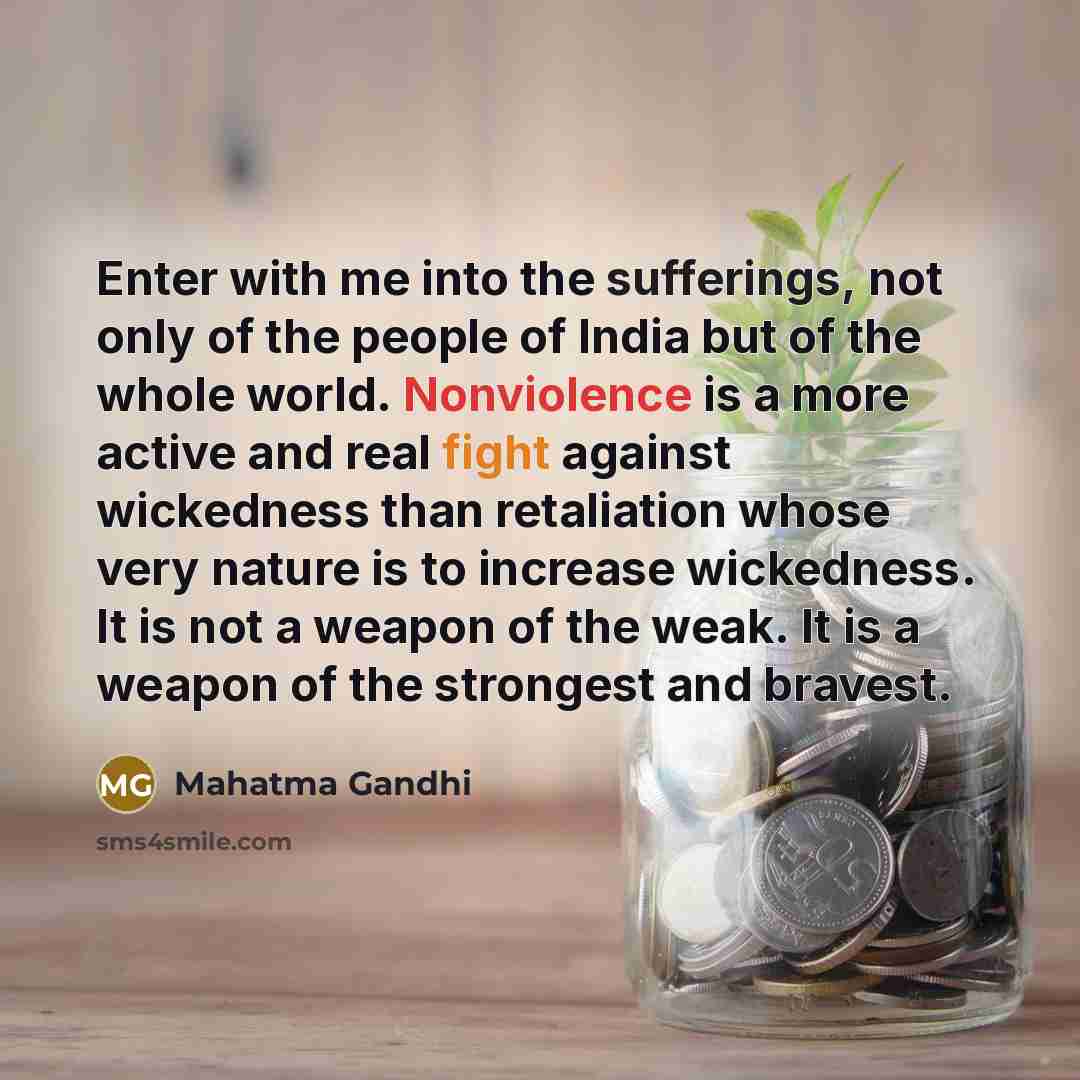 “Enter with me into the sufferings, not only of the people of India but of the whole world. Nonviolence is a more active and real fight against wickedness than retaliation whose very nature is to increase wickedness. It is not a weapon of the weak. It is a weapon of the strongest and bravest.” quote by Mahatma Gandhi