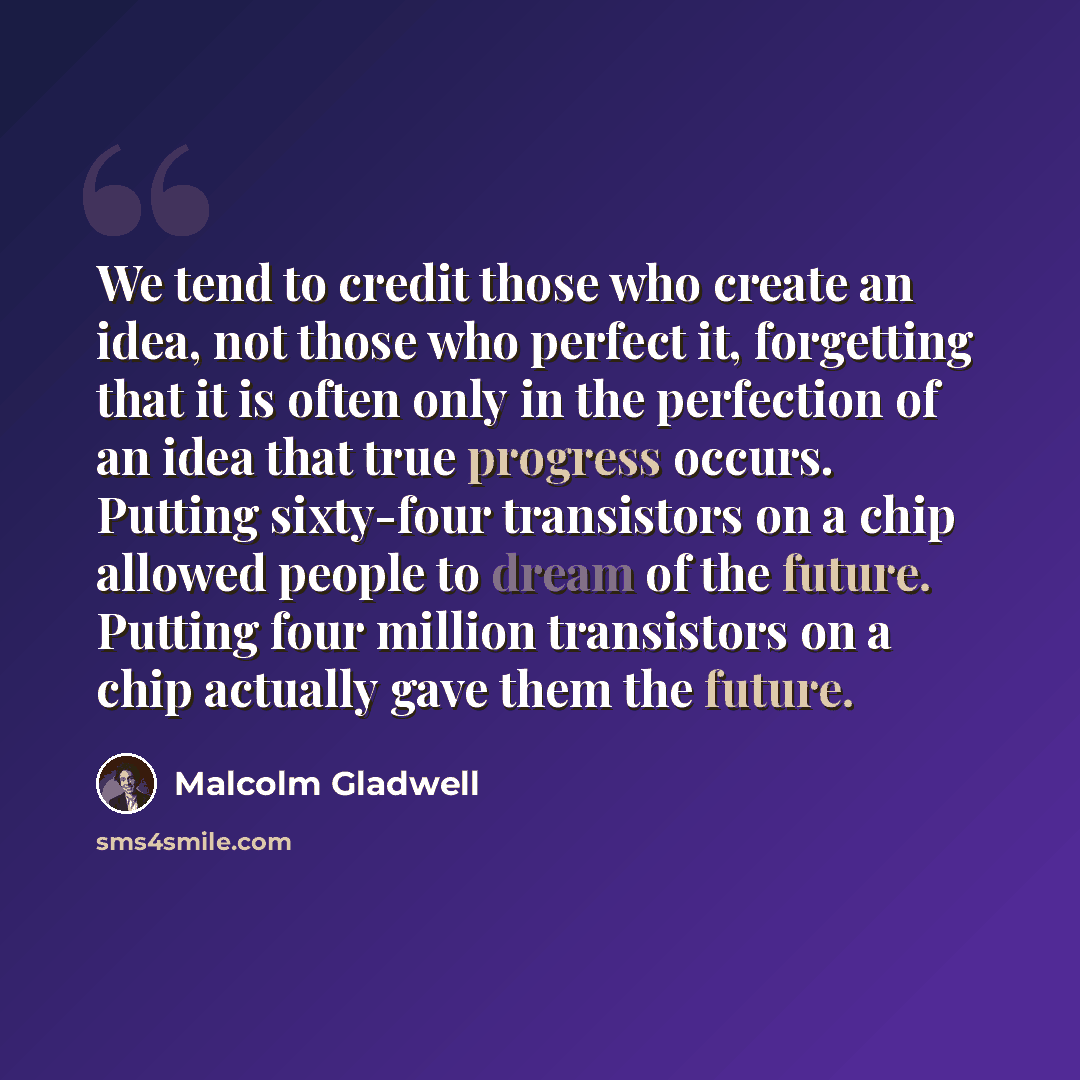 “We tend to credit those who create an idea, not those who perfect it, forgetting that it is often only in the perfection of an idea that true progress occurs. Putting sixty-four transistors on a chip allowed people to dream of the future. Putting four million transistors on a chip actually gave…” quote by Malcolm Gladwell