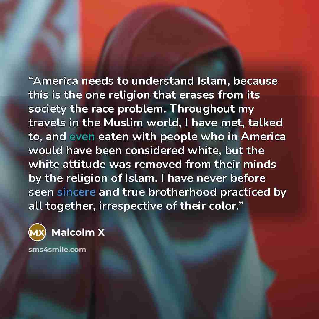 “America needs to understand Islam, because this is the one religion that erases from its society the race problem. Throughout my travels in the Muslim world, I have met, talked to, and even eaten with people who in America would have been considered white, but the white attitude was removed from…” quote by Malcolm X