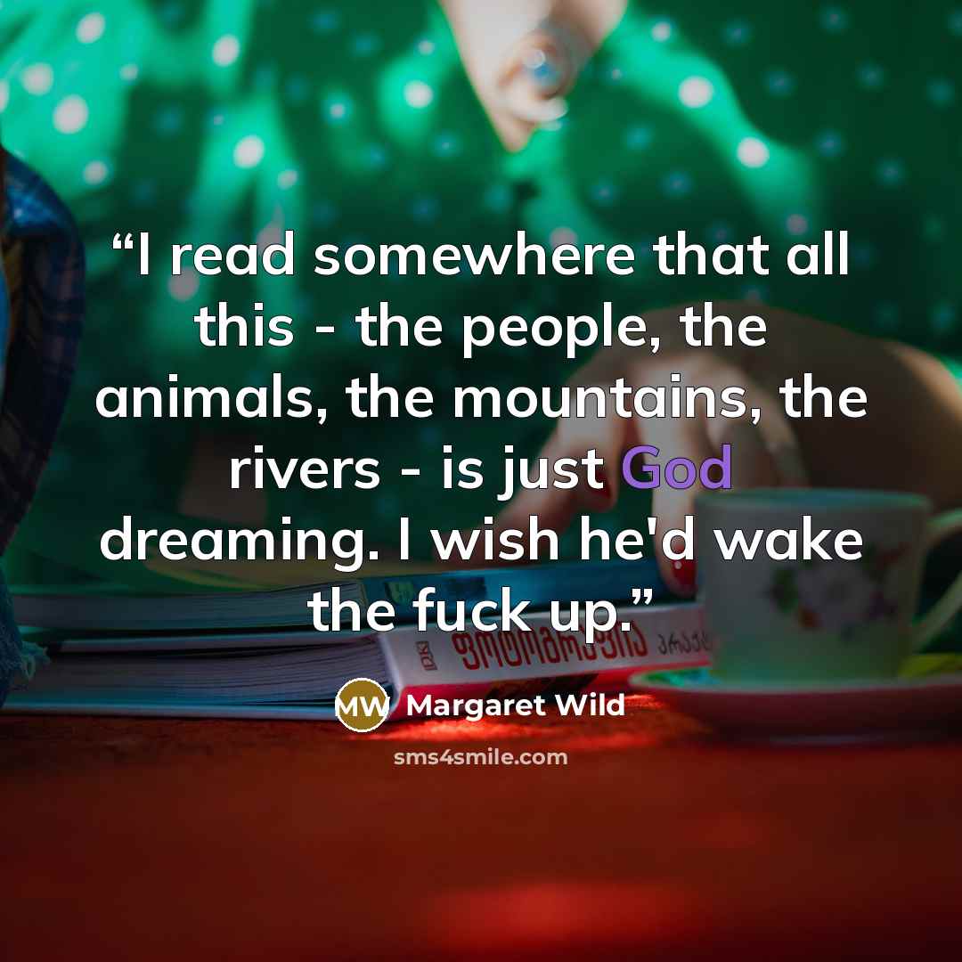 “I read somewhere that all this - the people, the animals, the mountains, the rivers - is just God dreaming. I wish he'd wake the fuck up.” quote by Margaret Wild