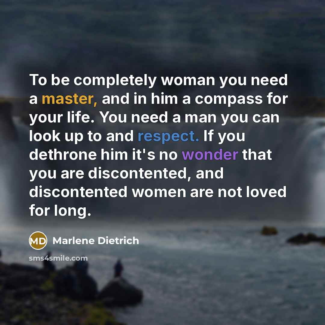“To be completely woman you need a master, and in him a compass for your life. You need a man you can look up to and respect. If you dethrone him it's no wonder that you are discontented, and discontented women are not loved for long.” quote by Marlene Dietrich