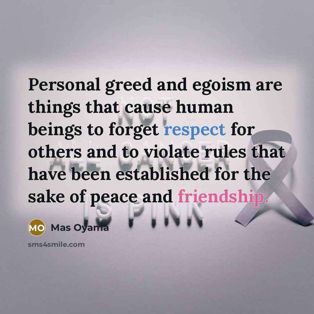 “Personal greed and egoism are things that cause human beings to forget respect for others and to violate rules that have been established for the sake of peace and friendship.” quote by Mas Oyama