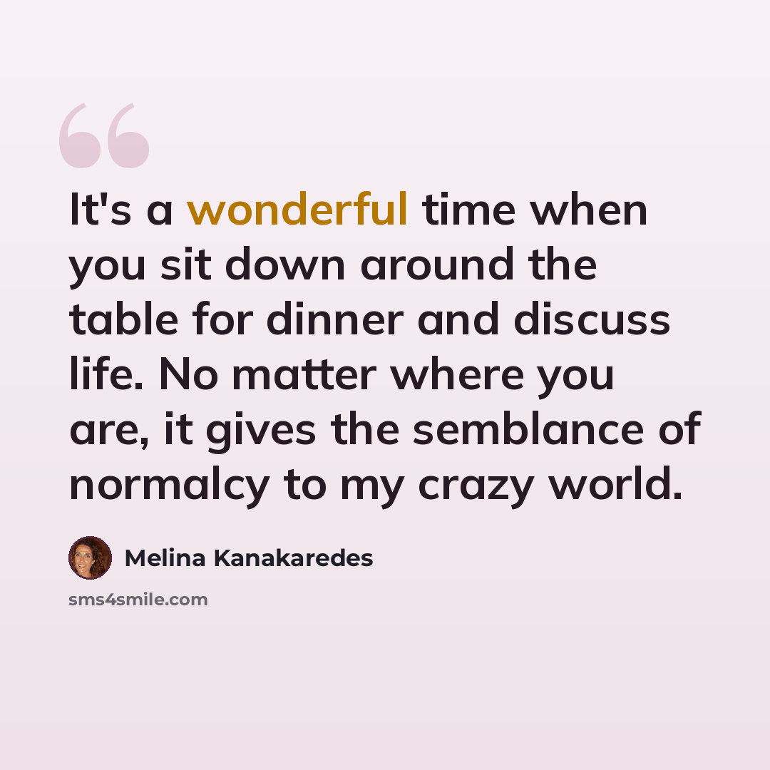 “It's a wonderful time when you sit down around the table for dinner and discuss life. No matter where you are, it gives the semblance of normalcy to my crazy world.” quote by Melina Kanakaredes