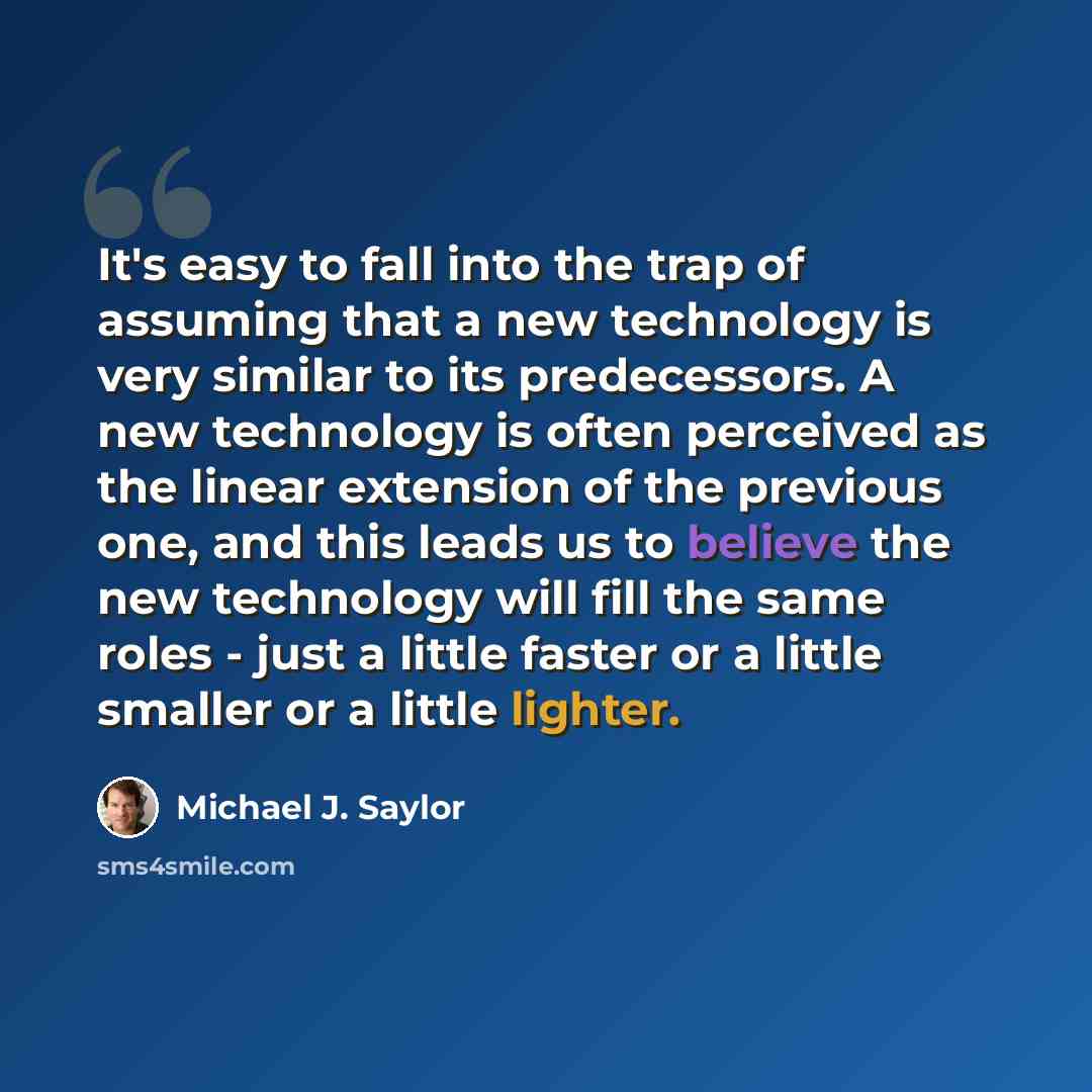 “It's easy to fall into the trap of assuming that a new technology is very similar to its predecessors. A new technology is often perceived as the linear extension of the previous one, and this leads us to believe the new technology will fill the same roles - just a little faster or a little…” quote by Michael J. Saylor