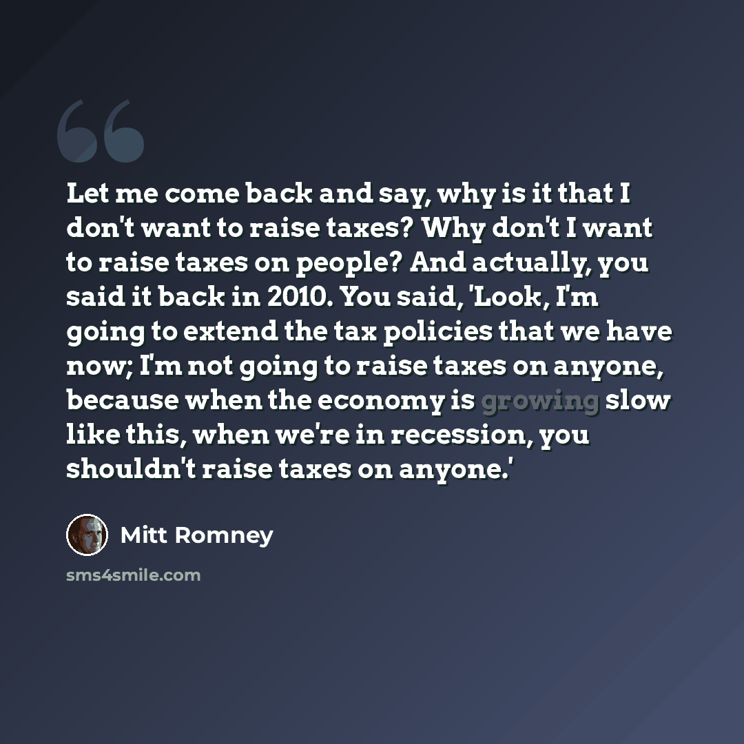 “Let me come back and say, why is it that I don't want to raise taxes? Why don't I want to raise taxes on people? And actually, you said it back in 2010. You said, 'Look, I'm going to extend the tax policies that we have now; I'm not going to raise taxes on anyone, because when the economy is…” quote by Mitt Romney