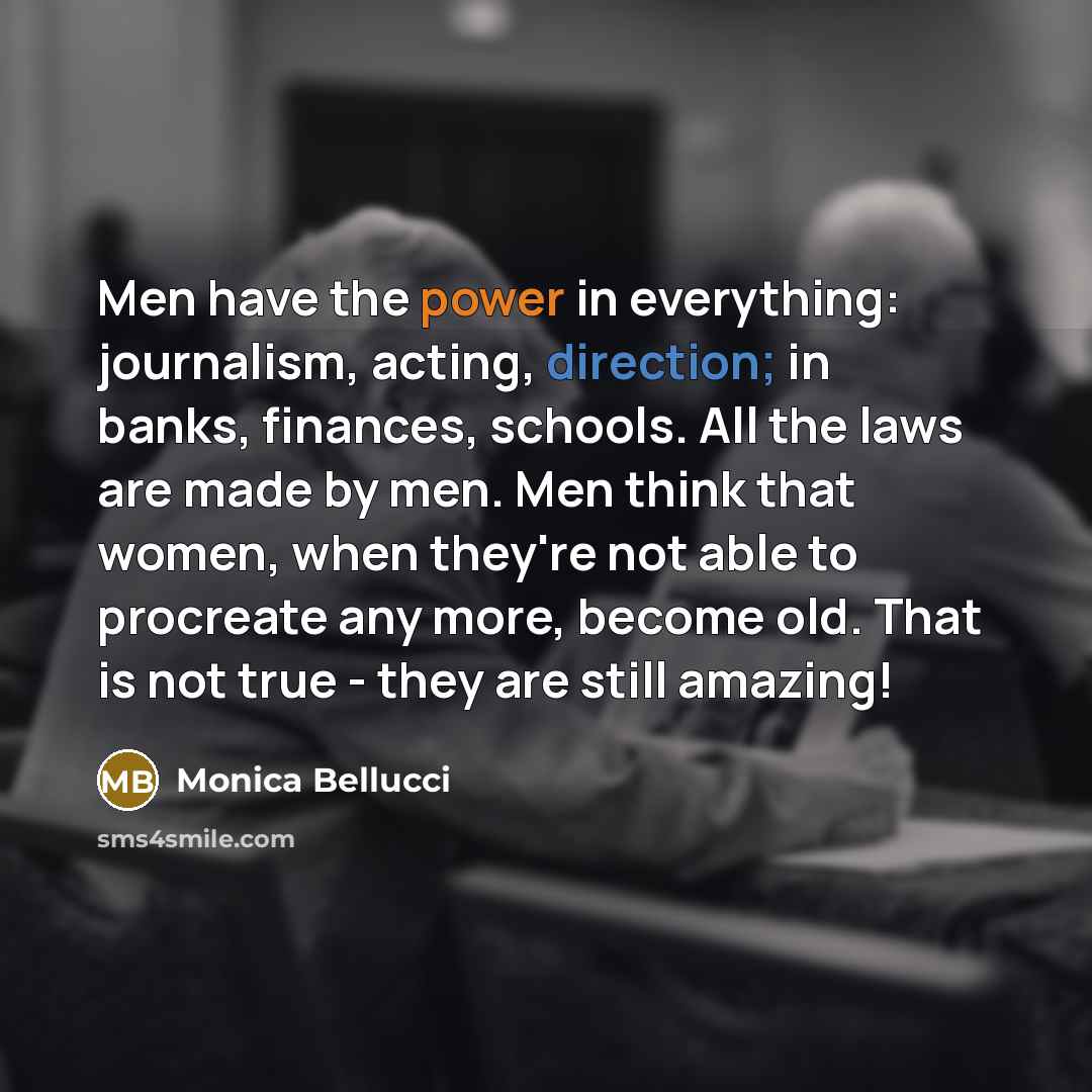 “Men have the power in everything: journalism, acting, direction; in banks, finances, schools. All the laws are made by men. Men think that women, when they're not able to procreate any more, become old. That is not true - they are still amazing!” quote by Monica Bellucci