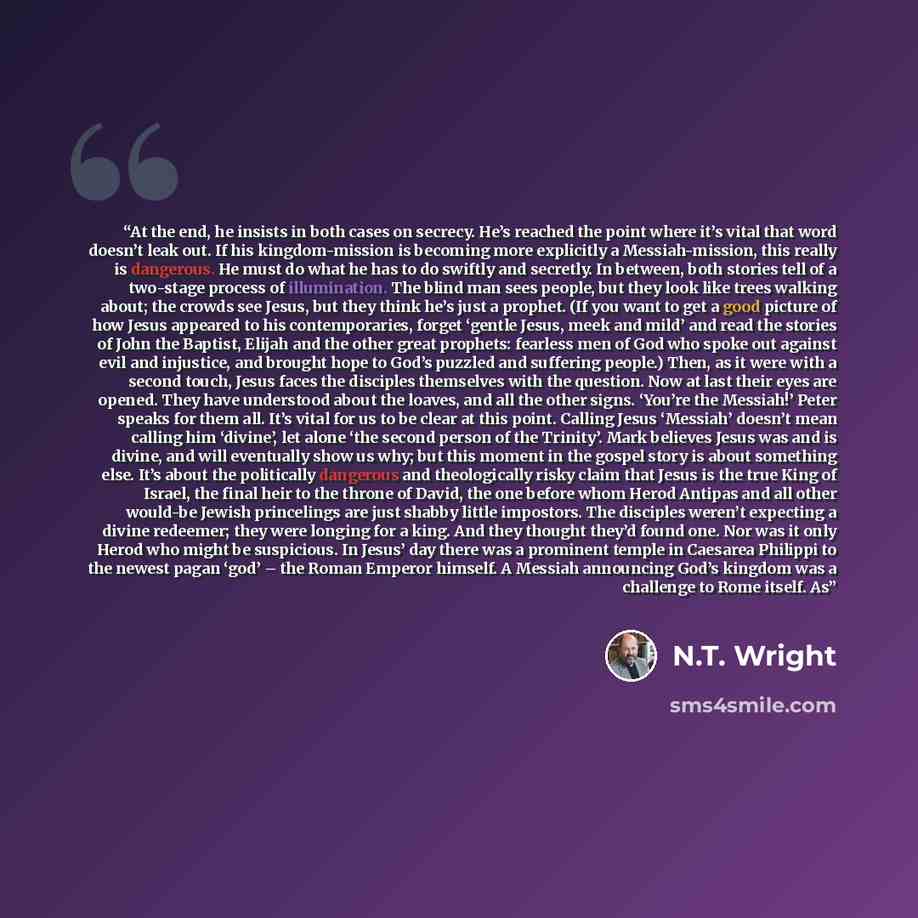 “At the end, he insists in both cases on secrecy. He’s reached the point where it’s vital that word doesn’t leak out. If his kingdom-mission is becoming more explicitly a Messiah-mission, this really is dangerous. He must do what he has to do swiftly and secretly. In between, both stories tell of a…” quote by N.T. Wright