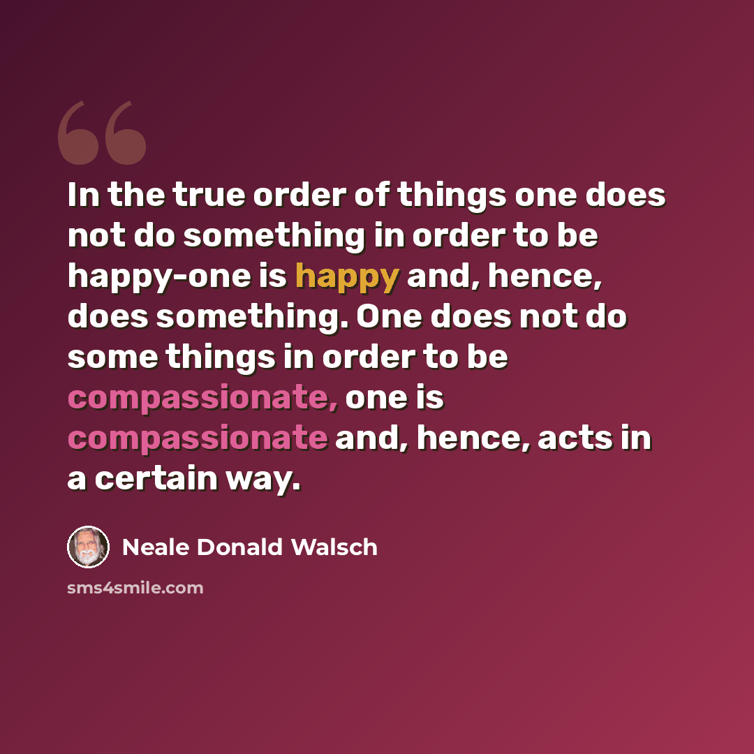 “In the true order of things one does not do something in order to be happy-one is happy and, hence, does something. One does not do some things in order to be compassionate, one is compassionate and, hence, acts in a certain way.” quote by Neale Donald Walsch