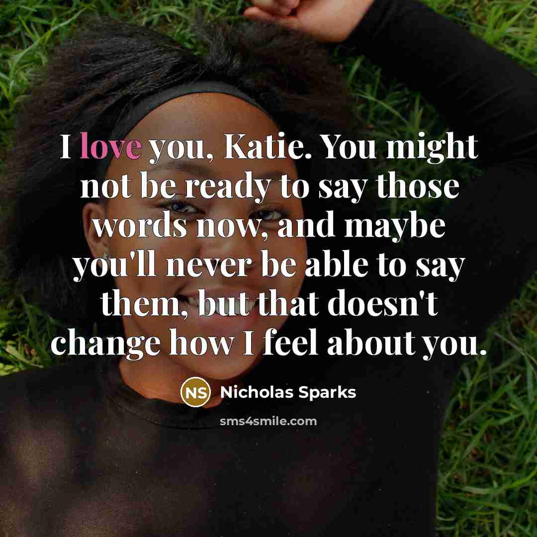 “I love you, Katie. You might not be ready to say those words now, and maybe you'll never be able to say them, but that doesn't change how I feel about you.” quote by Nicholas Sparks