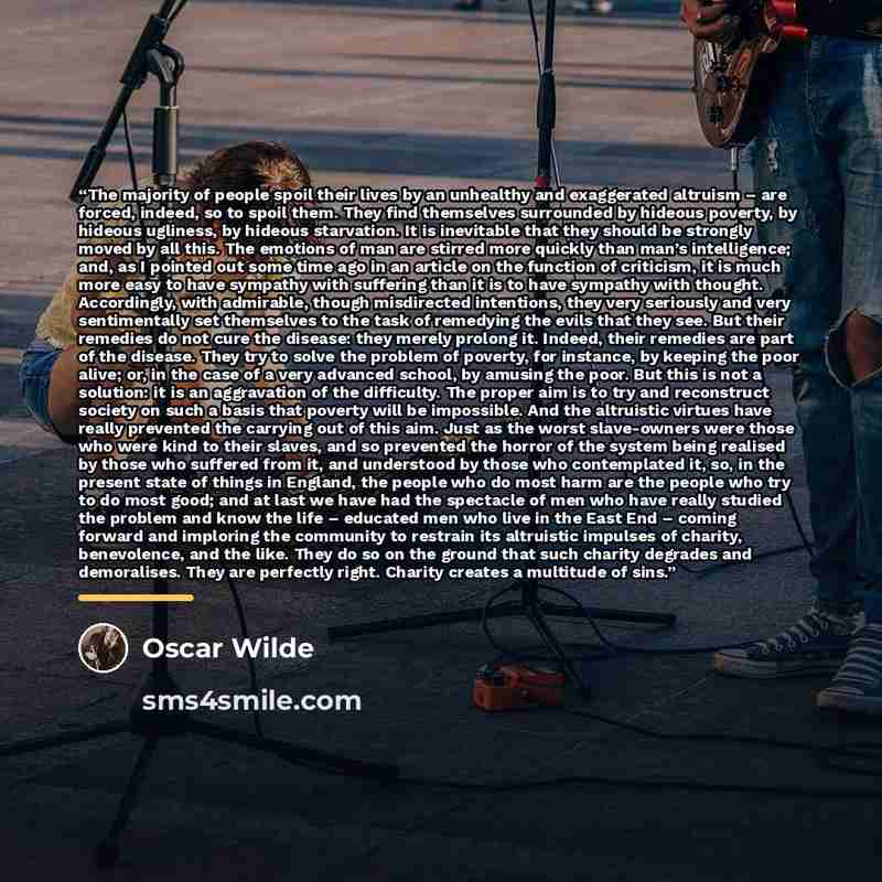 “The majority of people spoil their lives by an unhealthy and exaggerated altruism – are forced, indeed, so to spoil them. They find themselves surrounded by hideous poverty, by hideous ugliness, by hideous starvation. It is inevitable that they should be strongly moved by all this. The emotions of…” quote by Oscar Wilde
