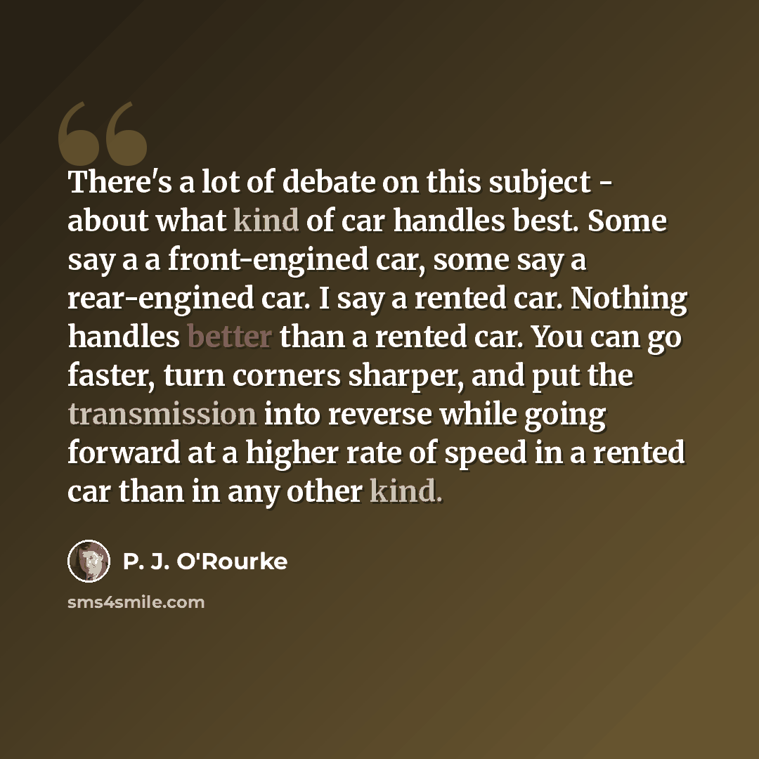 “There's a lot of debate on this subject - about what kind of car handles best. Some say a a front-engined car, some say a rear-engined car. I say a rented car. Nothing handles better than a rented car. You can go faster, turn corners sharper, and put the transmission into reverse while going…” quote by P. J. O'Rourke