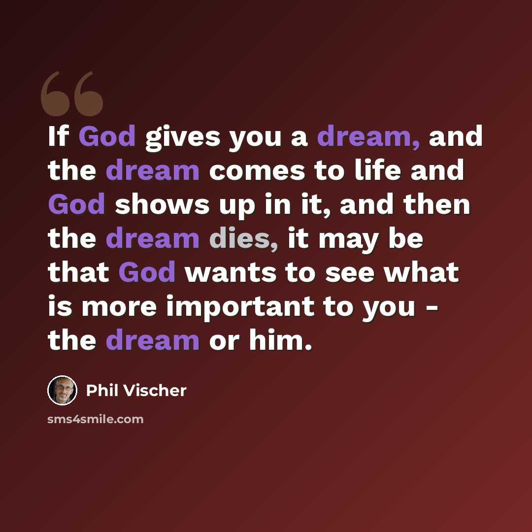 “If God gives you a dream, and the dream comes to life and God shows up in it, and then the dream dies, it may be that God wants to see what is more important to you - the dream or him.” quote by Phil Vischer
