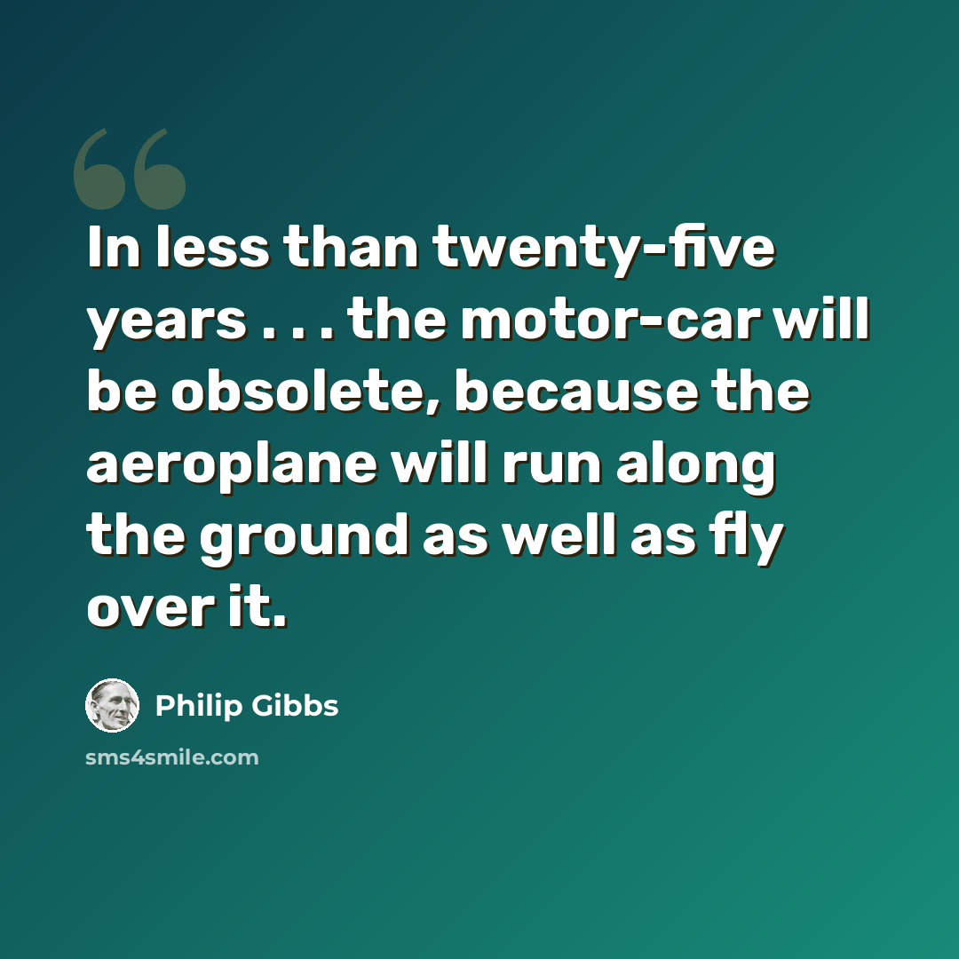 “In less than twenty-five years . . . the motor-car will be obsolete, because the aeroplane will run along the ground as well as fly over it.” quote by Philip Gibbs