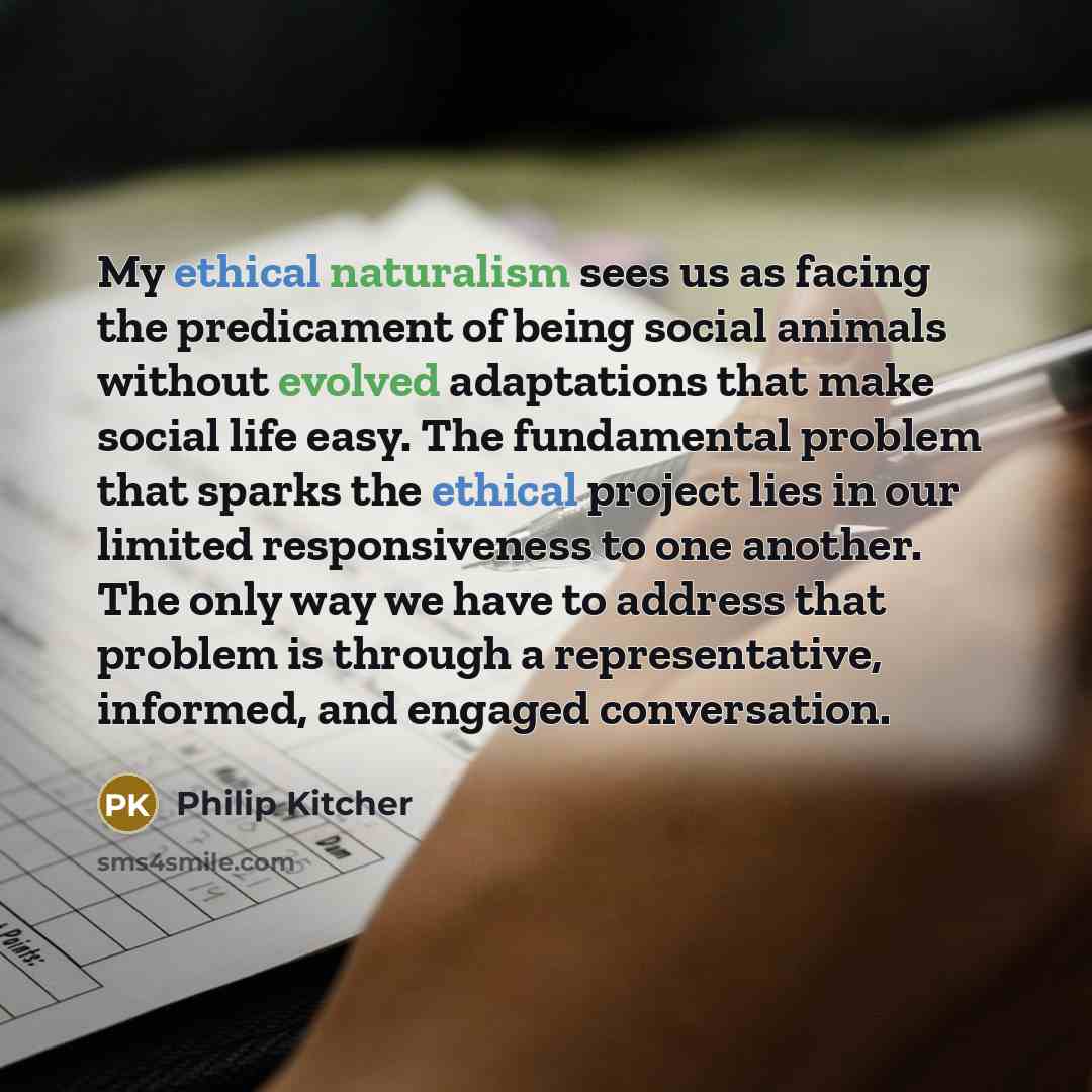 “My ethical naturalism sees us as facing the predicament of being social animals without evolved adaptations that make social life easy. The fundamental problem that sparks the ethical project lies in our limited responsiveness to one another. The only way we have to address that problem is through…” quote by Philip Kitcher