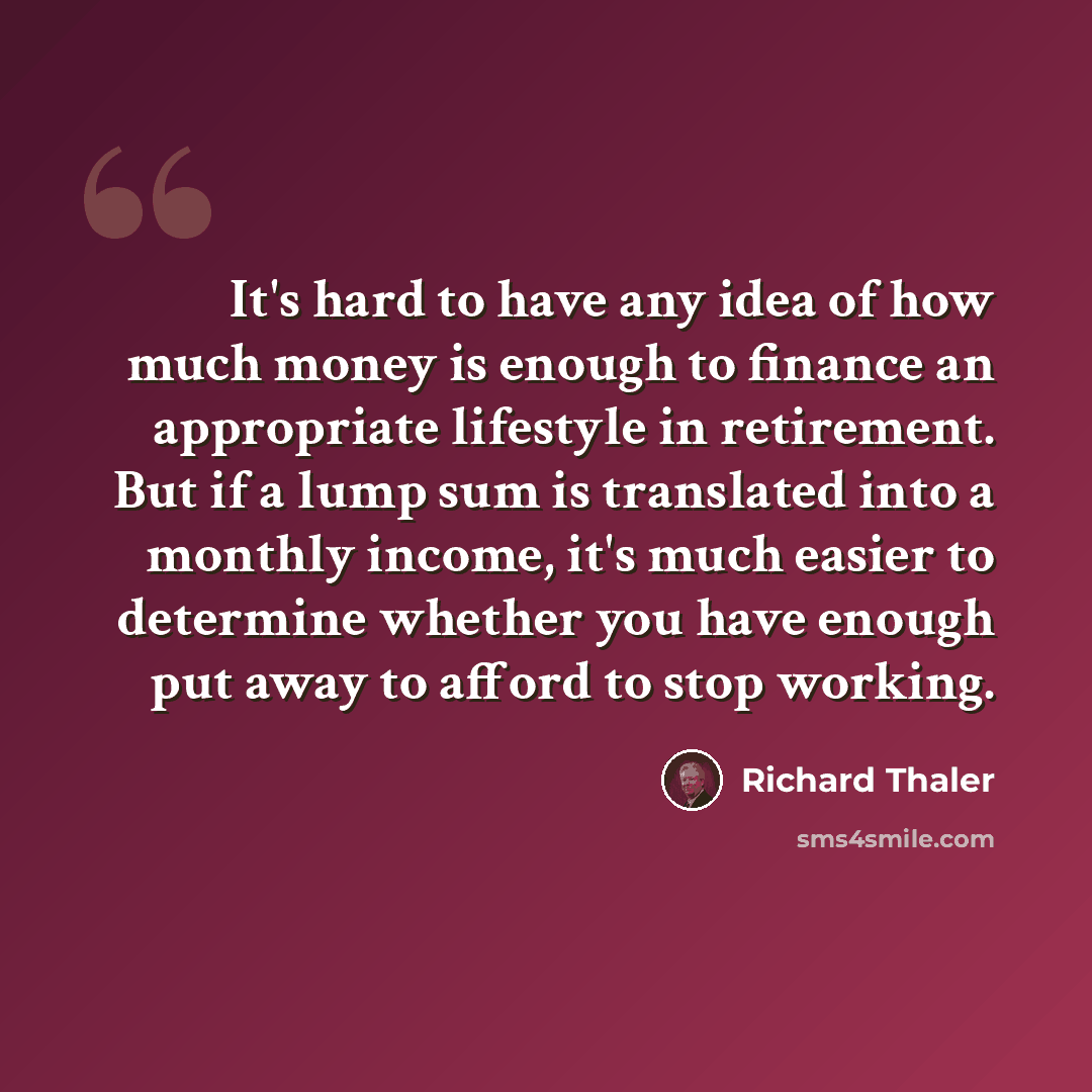 “It's hard to have any idea of how much money is enough to finance an appropriate lifestyle in retirement. But if a lump sum is translated into a monthly income, it's much easier to determine whether you have enough put away to afford to stop working.” quote by Richard Thaler