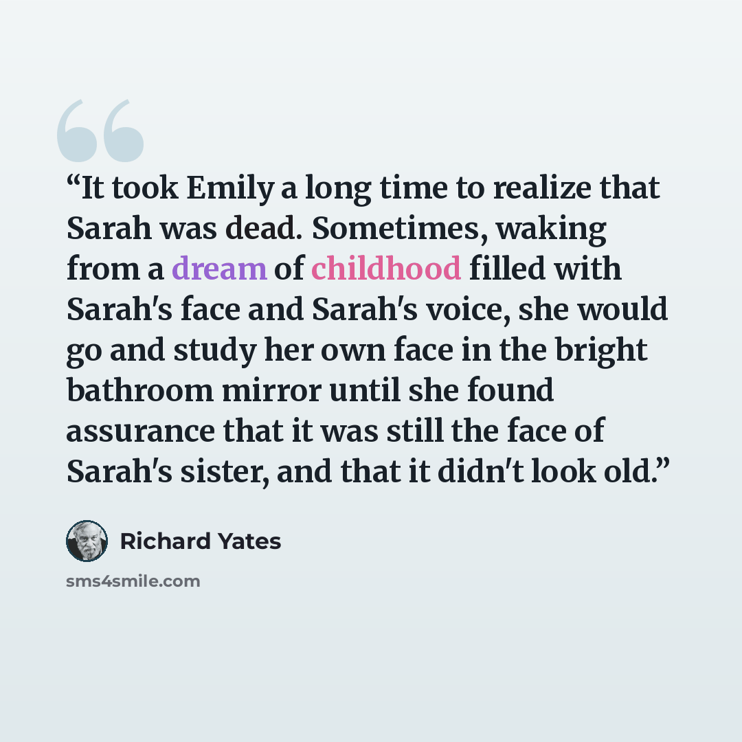 “It took Emily a long time to realize that Sarah was dead. Sometimes, waking from a dream of childhood filled with Sarah's face and Sarah's voice, she would go and study her own face in the bright bathroom mirror until she found assurance that it was still the face of Sarah's sister, and that it…” quote by Richard Yates