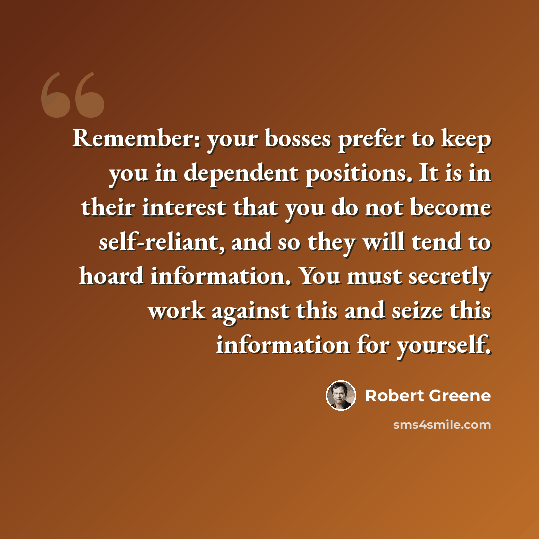 “Remember: your bosses prefer to keep you in dependent positions. It is in their interest that you do not become self-reliant, and so they will tend to hoard information. You must secretly work against this and seize this information for yourself.” quote by Robert Greene
