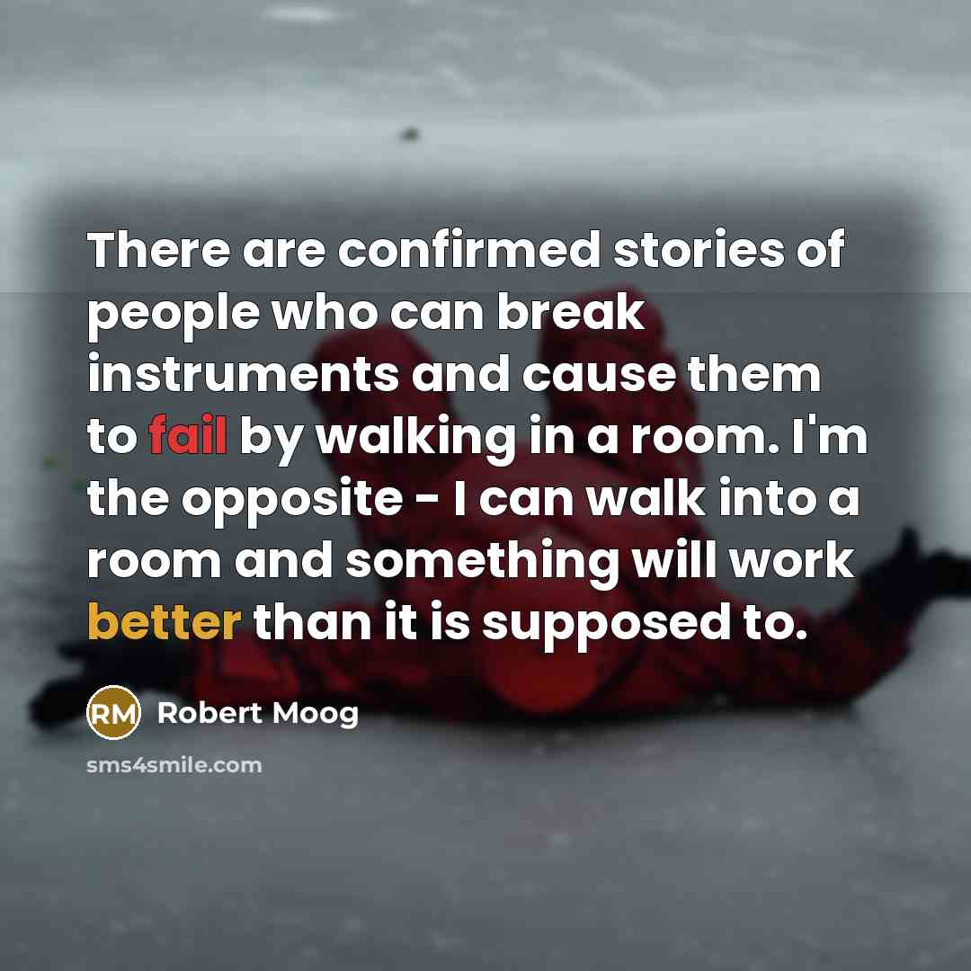 “There are confirmed stories of people who can break instruments and cause them to fail by walking in a room. I'm the opposite - I can walk into a room and something will work better than it is supposed to.” quote by Robert Moog
