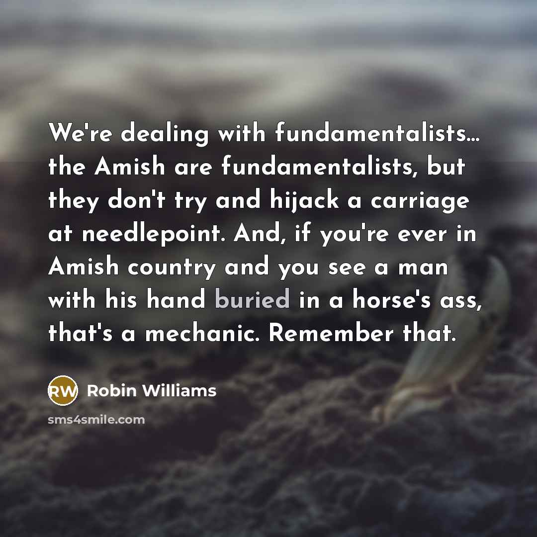 “We're dealing with fundamentalists... the Amish are fundamentalists, but they don't try and hijack a carriage at needlepoint. And, if you're ever in Amish country and you see a man with his hand buried in a horse's ass, that's a mechanic. Remember that.” quote by Robin Williams